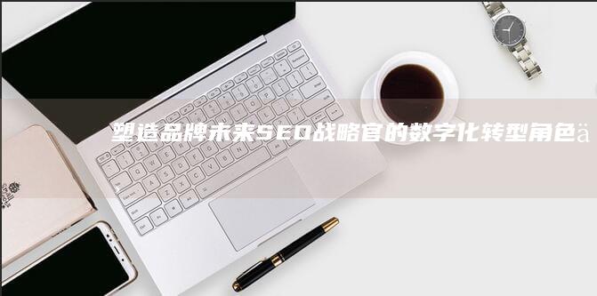 塑造品牌未来：SEO战略官的数字化转型角色与挑战